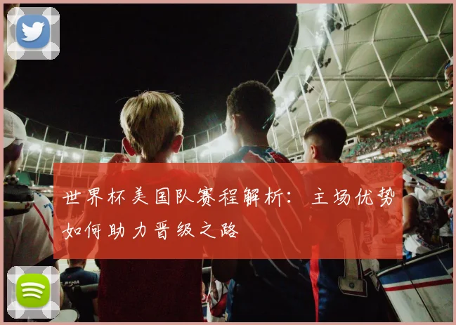 世界杯美国队赛程解析：主场优势如何助力晋级之路