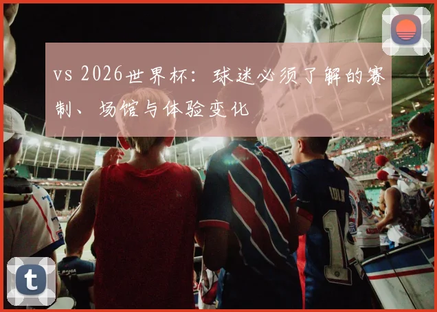 vs 2026世界杯：球迷必须了解的赛制、场馆与体验变化