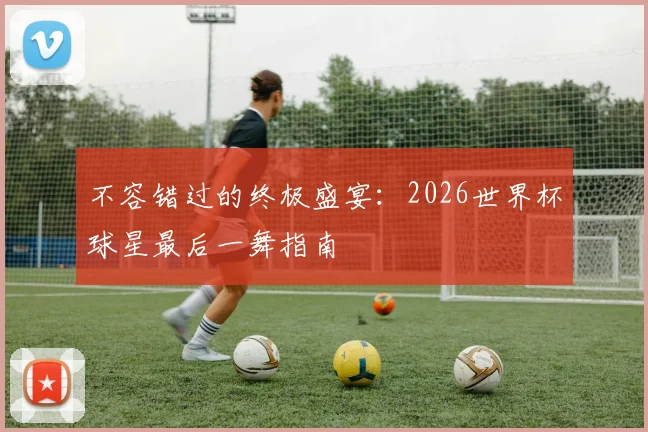 不容错过的终极盛宴：2026世界杯球星最后一舞指南