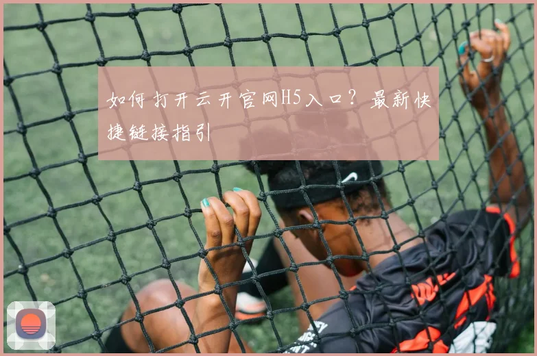 如何打开云开官网H5入口？最新快捷链接指引