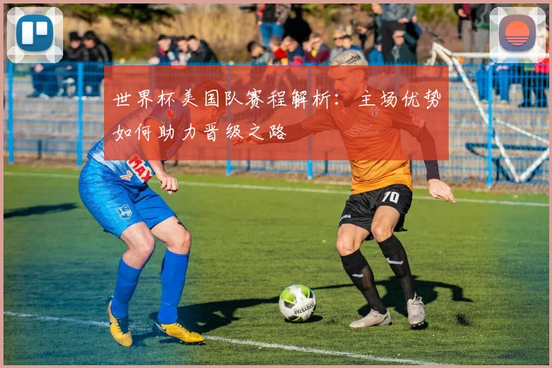 世界杯美国队赛程解析：主场优势如何助力晋级之路
